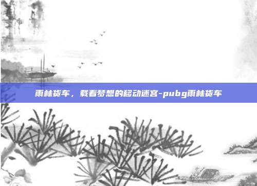 雨林货车,载着梦想的移动迷宫-pubg雨林货车