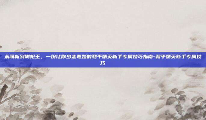 从萌新到刚枪王,一份让你少走弯路的和平精英新手专属技巧指南-和平精英新手专属技巧