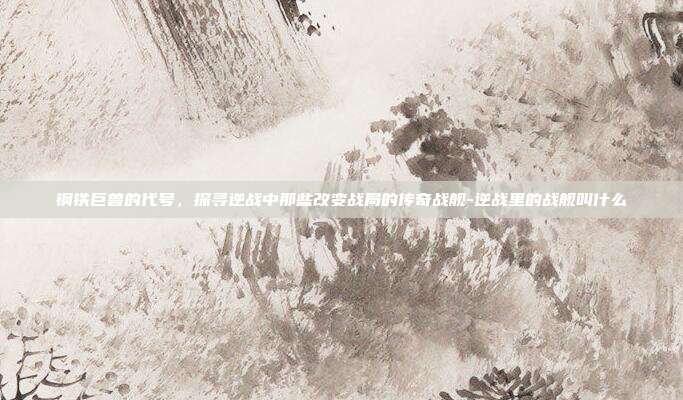 钢铁巨兽的代号，探寻逆战中那些改变战局的传奇战舰-逆战里的战舰叫什么