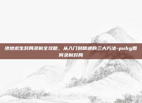 绝地求生对局录制全攻略,从入门到精通的三大方法-pubg如何录制对局
