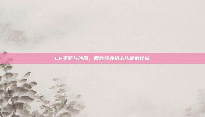 CF毛瑟与沙鹰,两款经典狙击步枪的比较