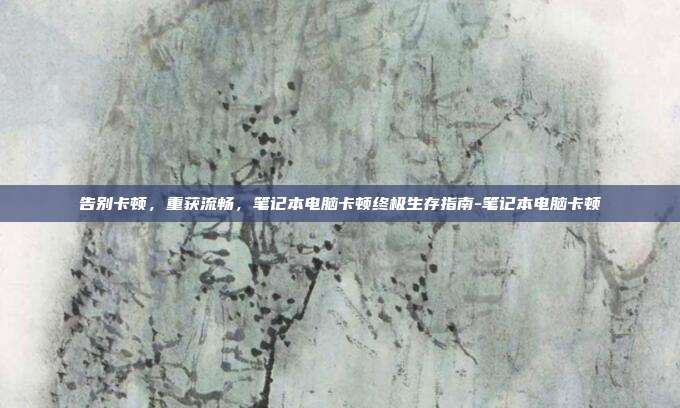 告别卡顿,重获流畅,笔记本电脑卡顿终极生存指南-笔记本电脑卡顿