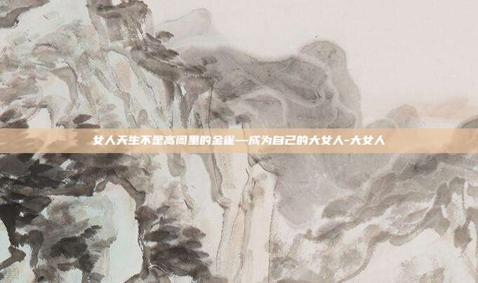 女人天生不是高阁里的金雀—成为自己的大女人-大女人