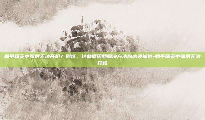和平精英中弹后无法开枪?别慌,这些原因和解决方法你必须知道-和平精英中弹后无法开枪