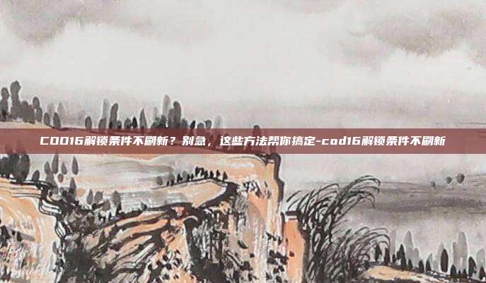 COD16解锁条件不刷新?别急,这些方法帮你搞定-cod16解锁条件不刷新