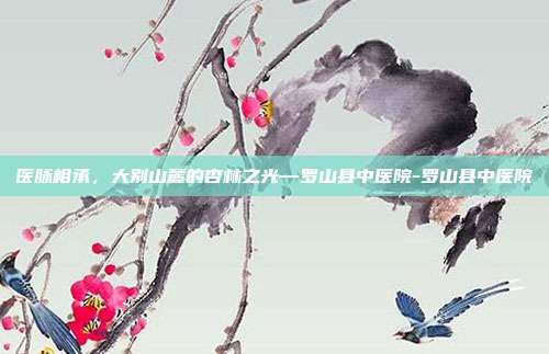 医脉相承，大别山麓的杏林之光—罗山县中医院-罗山县中医院