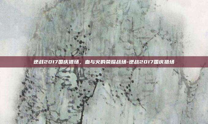 逆战2017国庆猎场,血与火的荣耀战场-逆战2017国庆猎场