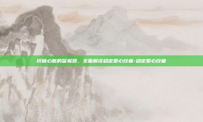 识破心脏的警报器,全面解读稳定型心绞痛-稳定型心绞痛