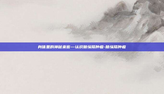身体里的神秘来客—认识肺纵隔肿瘤-肺纵隔肿瘤