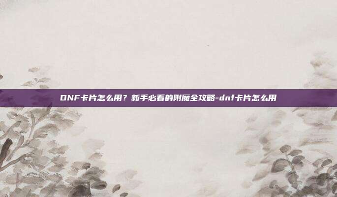 DNF卡片怎么用?新手必看的附魔全攻略-dnf卡片怎么用