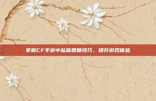 掌握CF手游中私信回复技巧,提升游戏体验