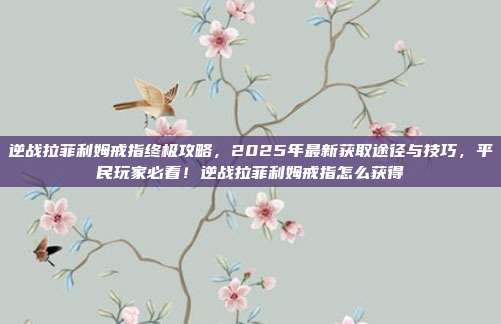 逆战拉菲利姆戒指终极攻略,2025年最新获取途径与技巧,平民玩家必看!逆战拉菲利姆戒指怎么获得