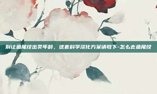 别让鱼尾纹出卖年龄,这套科学淡化方案请收下-怎么去鱼尾纹