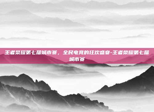 王者荣耀第七届城市赛,全民电竞的狂欢盛宴-王者荣耀第七届城市赛