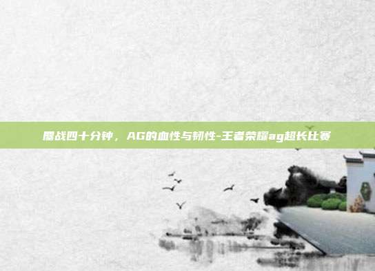 鏖战四十分钟,AG的血性与韧性-王者荣耀ag超长比赛