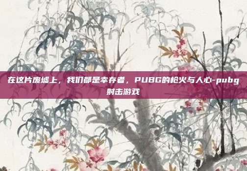 在这片废墟上，我们都是幸存者，PUBG的枪火与人心-pubg射击游戏