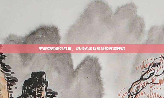 王者荣耀音效合集，沉浸式游戏体验的完美伴侣