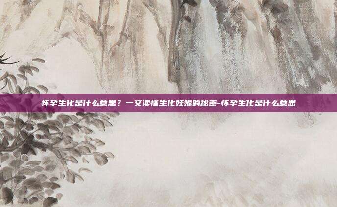 怀孕生化是什么意思？一文读懂生化妊娠的秘密-怀孕生化是什么意思