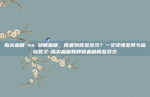 指尖血糖 vs 静脉血糖，两者到底差多少？一文读懂差异与临床意义-指尖血糖和静脉血糖相差多少