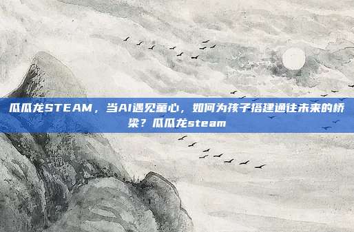 瓜瓜龙STEAM，当AI遇见童心，如何为孩子搭建通往未来的桥梁？瓜瓜龙steam