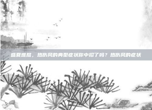 盛夏难熬，热伤风的典型症状你中招了吗？热伤风的症状