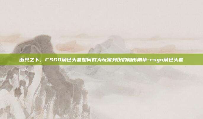 面具之下，CSGO角色头套如何成为玩家身份的隐形勋章-csgo角色头套