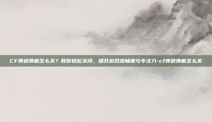 CF弹道弹痕怎么关？教你轻松关闭，提升游戏流畅度与专注力-cf弹道弹痕怎么关