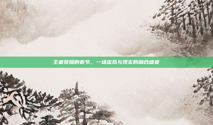 王者荣耀的春节，一场虚拟与现实的融合盛宴