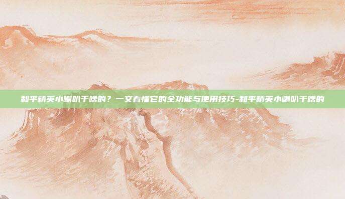 和平精英小喇叭干啥的？一文看懂它的全功能与使用技巧-和平精英小喇叭干啥的