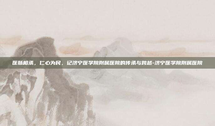 医脉相承，仁心为民，记济宁医学院附属医院的传承与跨越-济宁医学院附属医院