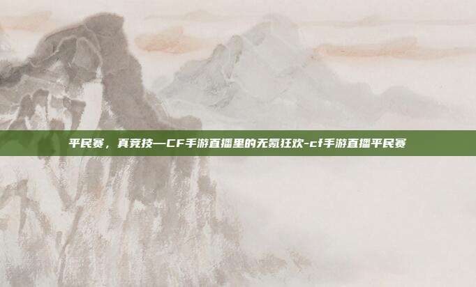平民赛,真竞技—CF手游直播里的无氪狂欢-cf手游直播平民赛