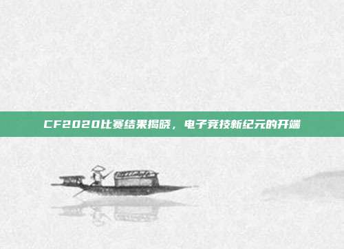 CF2020比赛结果揭晓,电子竞技新纪元的开端