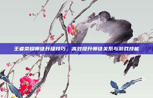 王者荣耀师徒升级技巧，高效提升师徒关系与游戏技能
