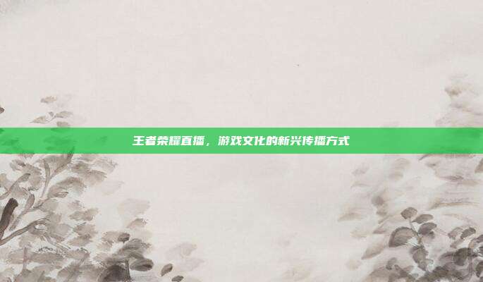 王者荣耀直播，游戏文化的新兴传播方式