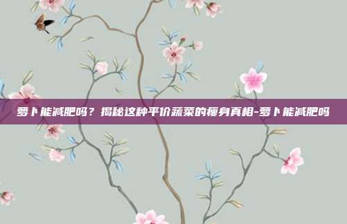 萝卜能减肥吗？揭秘这种平价蔬菜的瘦身真相-萝卜能减肥吗