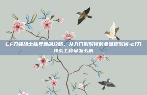 CF刀锋战士称号速刷攻略,从入门到解锁的全流程解析-cf刀锋战士称号怎么刷