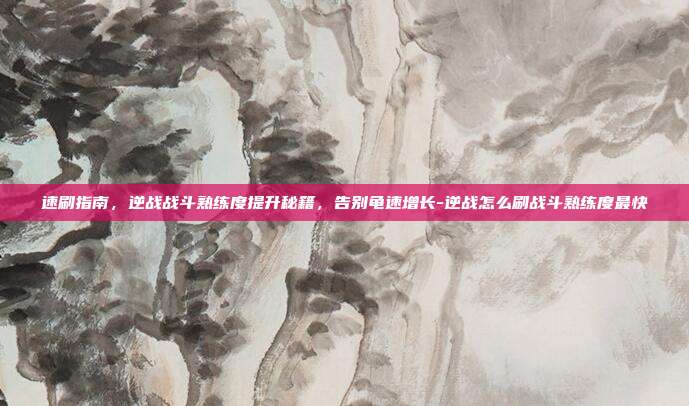 速刷指南,逆战战斗熟练度提升秘籍,告别龟速增长-逆战怎么刷战斗熟练度最快