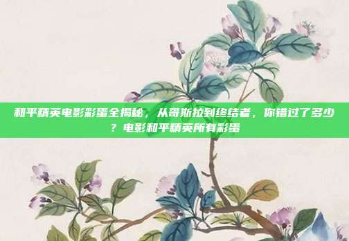 和平精英电影彩蛋全揭秘，从哥斯拉到终结者，你错过了多少？电影和平精英所有彩蛋