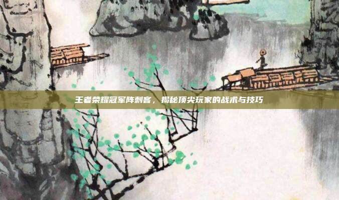 王者荣耀冠军阵刺客，揭秘顶尖玩家的战术与技巧