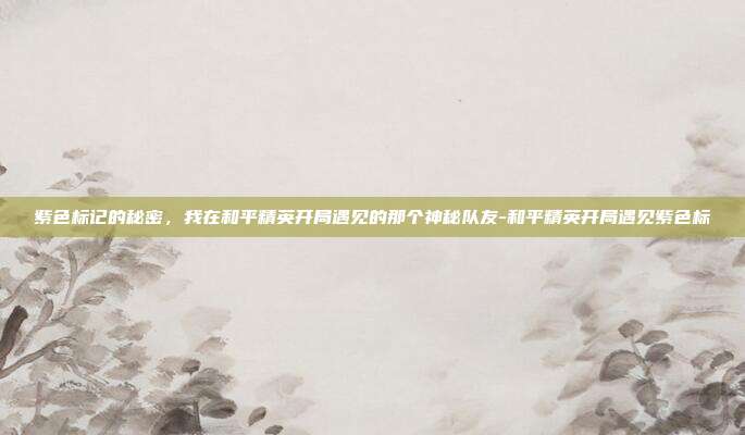 紫色标记的秘密，我在和平精英开局遇见的那个神秘队友-和平精英开局遇见紫色标