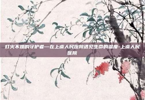 灯火不熄的守护者—在上虞人民医院遇见生命的温度-上虞人民医院