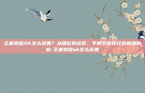 王者荣耀AK怎么设置？从键位到出装，手把手教你打造最强刺客-王者荣耀ak怎么设置