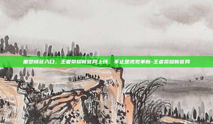 重塑峡谷入口,王者荣耀新官网上线,不止是视觉革新-王者荣耀新官网
