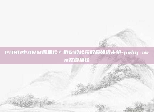 PUBG中AWM哪里捡?教你轻松获取最强狙击枪-pubg awm在哪里捡