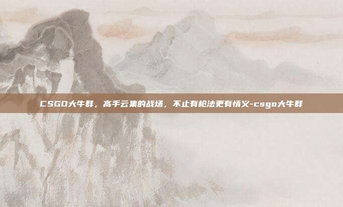 CSGO大牛群,高手云集的战场,不止有枪法更有情义-csgo大牛群