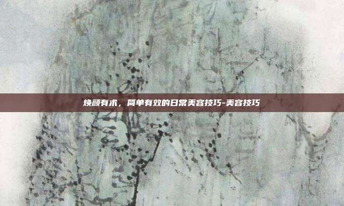 焕颜有术，简单有效的日常美容技巧-美容技巧
