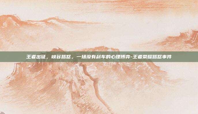 王者出征,峡谷路怒,一场没有刹车的心理博弈-王者荣耀路怒事件