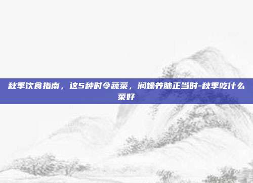 秋季饮食指南，这5种时令蔬菜，润燥养肺正当时-秋季吃什么菜好