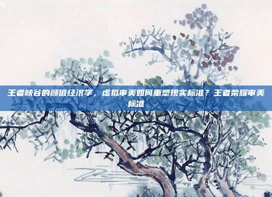 王者峡谷的颜值经济学，虚拟审美如何重塑现实标准？王者荣耀审美标准