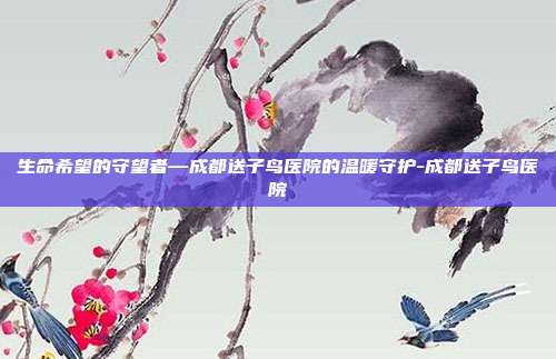 生命希望的守望者—成都送子鸟医院的温暖守护-成都送子鸟医院